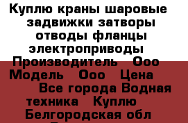 Куплю краны шаровые  задвижки затворы отводы фланцы электроприводы › Производитель ­ Ооо › Модель ­ Ооо › Цена ­ 2 000 - Все города Водная техника » Куплю   . Белгородская обл.,Белгород г.